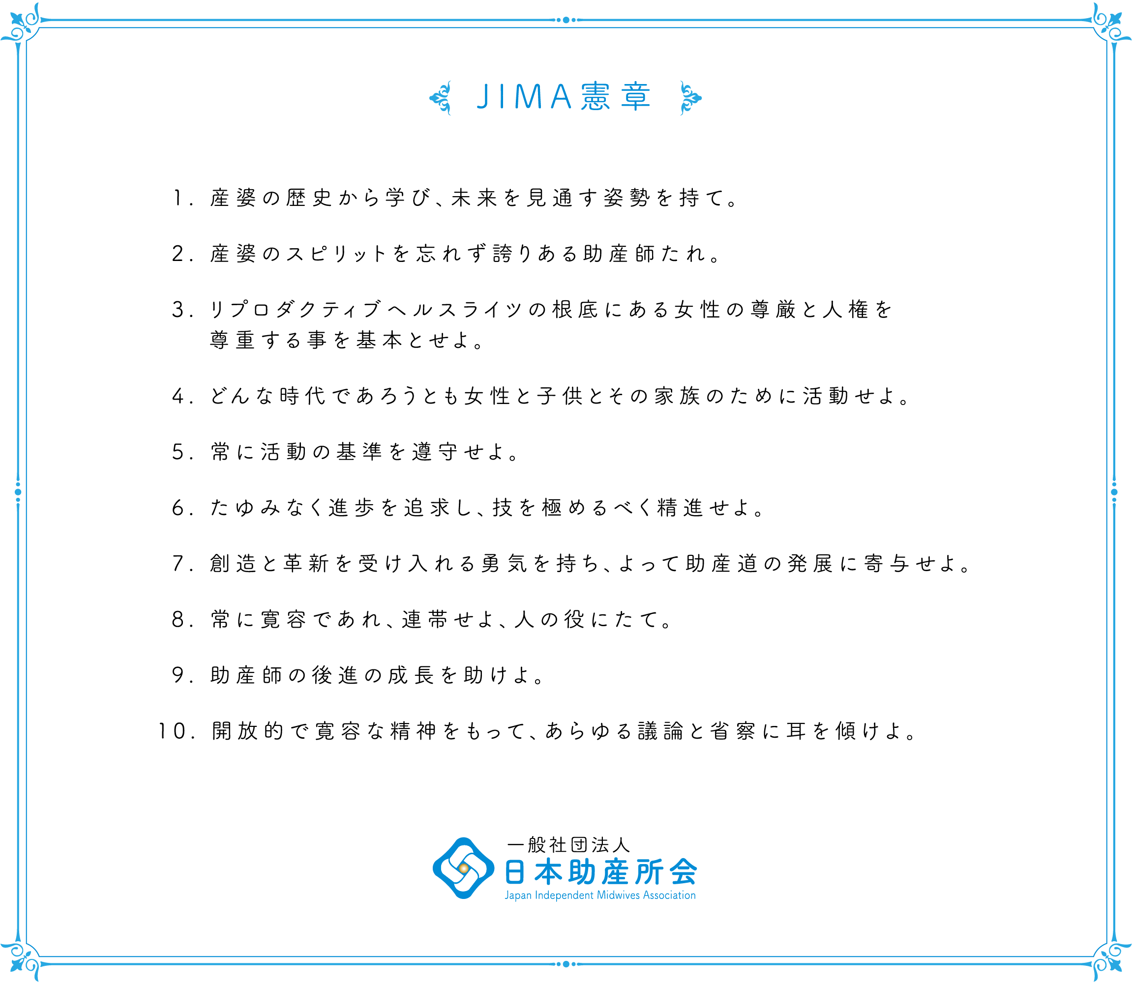 JIMA憲章 1. 産婆の歴史から学び、未来を見通す姿勢を持て。2. 産婆のスピリットを忘れず誇りある助産師たれ。3. リプロダクティブヘルスライツの根底にある女性の尊厳と人権を尊重する事を基本とせよ。4. どんな時代であろうとも女性と子供とその家族のために活動せよ。5. 常に活動の基準を遵守せよ。6. たゆみなく進歩を追求し、技を極めるべく精進せよ。7. 創造と革新を受け入れる勇気を持ち、よって助産道の発展に寄与せよ。8. 常に寛容であれ、連帯せよ、人の役にたて。9. 助産師の後進の成長を助けよ。10. 開放的で寛容な精神をもって、あらゆる議論と省察に耳を傾けよ。