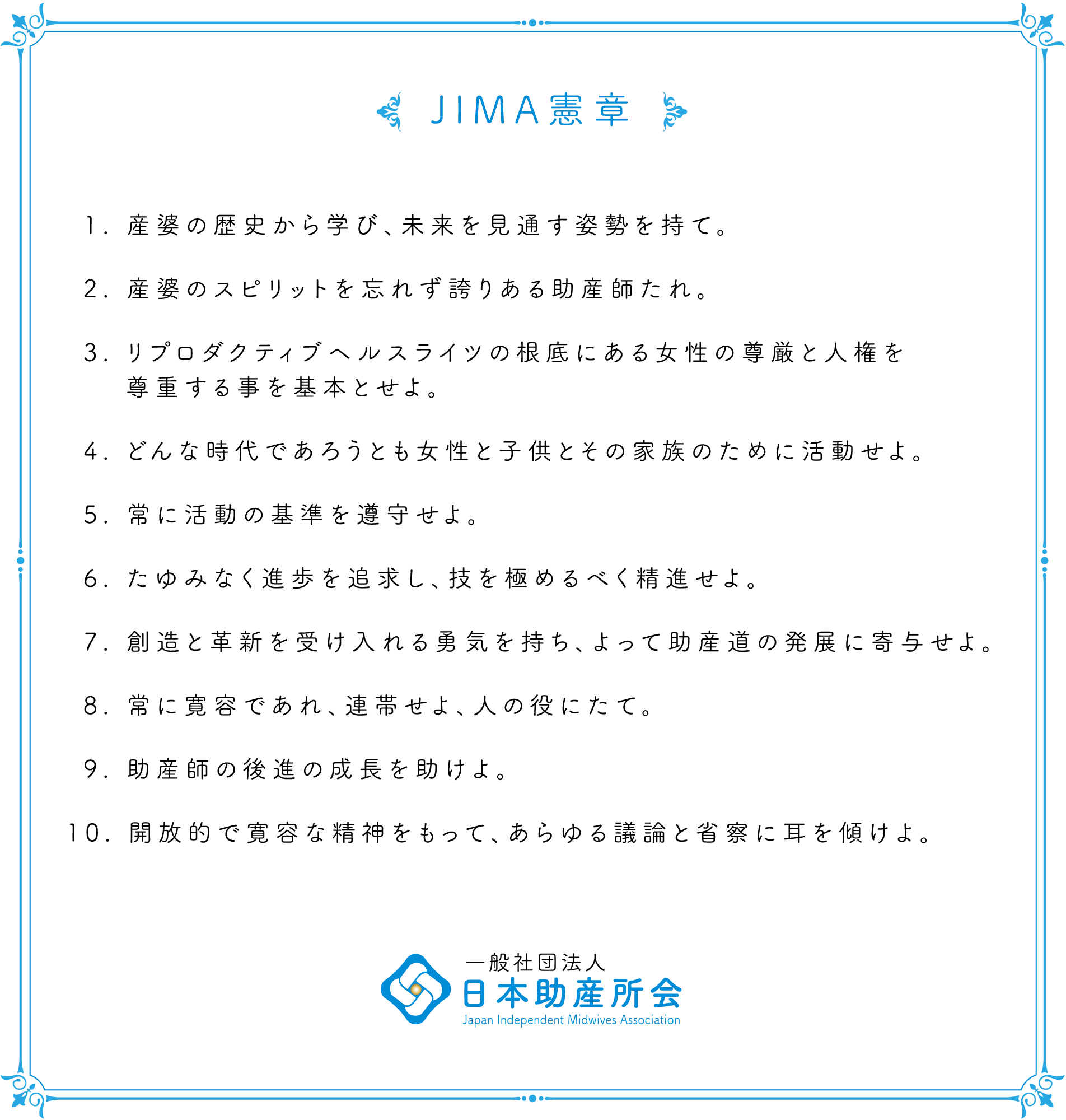 JIMA憲章 1. 産婆の歴史から学び、未来を見通す姿勢を持て。2. 産婆のスピリットを忘れず誇りある助産師たれ。3. リプロダクティブヘルスライツの根底にある女性の尊厳と人権を尊重する事を基本とせよ。4. どんな時代であろうとも女性と子供とその家族のために活動せよ。5. 常に活動の基準を遵守せよ。6. たゆみなく進歩を追求し、技を極めるべく精進せよ。7. 創造と革新を受け入れる勇気を持ち、よって助産道の発展に寄与せよ。8. 常に寛容であれ、連帯せよ、人の役にたて。9. 助産師の後進の成長を助けよ。10. 開放的で寛容な精神をもって、あらゆる議論と省察に耳を傾けよ。